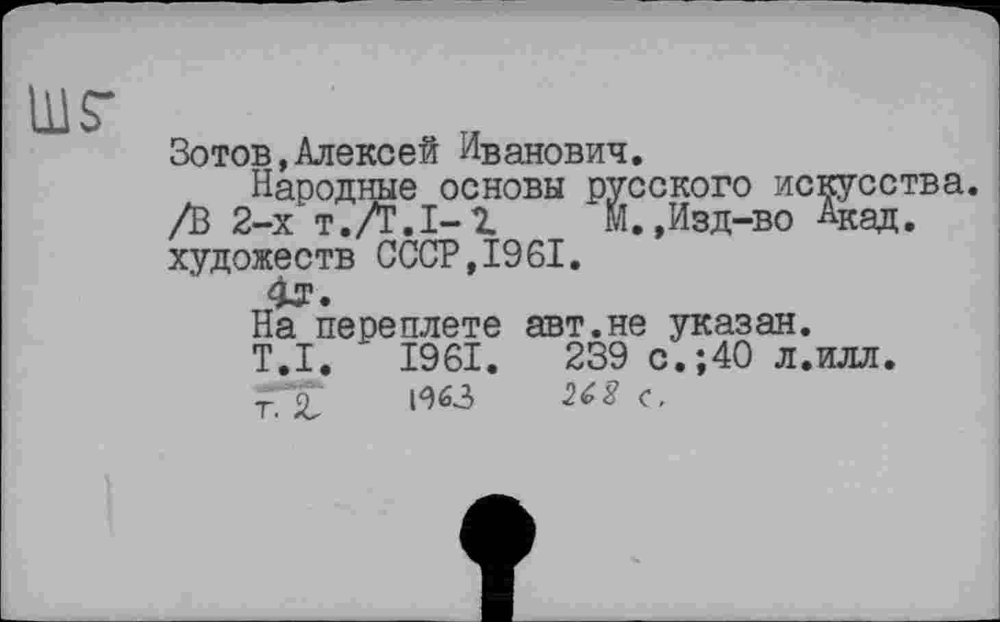 ﻿Зотов, Алексей Иванович.
Народные основы русского искусства. /В 2-х т.Л.1-2.	М.,Изд-во Акад.
художеств СССР,1961.
На переплете авт.не указан.
T.I.	1961.	239 с.;40 л.илл.
Т 2	Н63	262 ç.